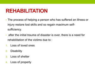 REHABILITATION
• The process of helping a person who has suffered an illness or
injury restore lost skills and so regain maximum self-
sufficiency.
• after the initial trauma of disaster is over, there is a need for
rehabilitation of the victims due to :
1. Loss of loved ones
2. Disability
3. Loss of shelter
4. Loss of property
 