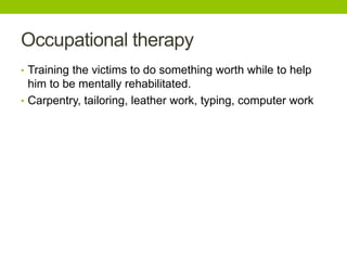 Occupational therapy
• Training the victims to do something worth while to help
him to be mentally rehabilitated.
• Carpentry, tailoring, leather work, typing, computer work
 