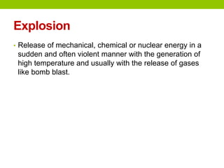 Explosion
• Release of mechanical, chemical or nuclear energy in a
sudden and often violent manner with the generation of
high temperature and usually with the release of gases
like bomb blast.
 