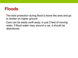 Floods
• The best protection during flood is leave the area and go
to shelter on higher ground.
• Cars can be easily swift away, in just 2 feet of moving
water. If flood water rises around a car, it should be
abandoned.
 
