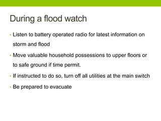 During a flood watch
• Listen to battery operated radio for latest information on
storm and flood
• Move valuable household possessions to upper floors or
to safe ground if time permit.
• If instructed to do so, turn off all utilities at the main switch
• Be prepared to evacuate
 