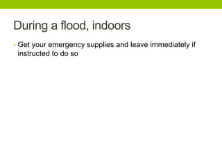 During a flood, indoors
• Get your emergency supplies and leave immediately if
instructed to do so
 