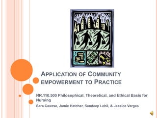 APPLICATION OF COMMUNITY
  EMPOWERMENT TO PRACTICE

NR.110.500 Philosophical, Theoretical, and Ethical Basis for
Nursing
Sara Cawrse, Jamie Hatcher, Sandeep Lehil, & Jessica Vargas
 