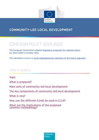 COMMUNITY-LED LOCAL DEVELOPMENT



COHESION POLICY 2014-2020
The European Commission adopted legislative proposals for cohesion policy
for 2014-2020 in October 2011

This factsheet is one in a series highlighting key elements of the future approach




Table of contents

Topic
What is proposed?
Main aims of community-led local development
The key components of community-led local development
What is new?
How can the different Funds be used in CLLD?
What are the implications of the proposed
common methodology?




                                     Cohesion
                                     Policy
 