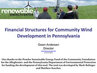 1 Financial Structures for Community Wind Development in Pennsylvania Gwen Andersen Director www.francis.edu/rec.htm 814-472-2872 Our thanks to the Penelec Sustainable Energy Fund of the Community Foundation for the Alleghenies  and the Pennsylvania Department of Environmental Protection for funding the development of this tool. The tool was developed by Mark Bolinger and Matthew Karcher.  