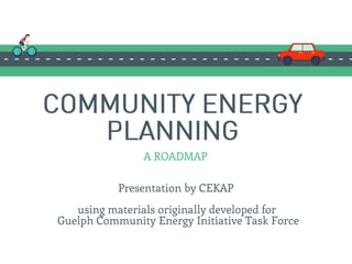 COMMUNITY ENERGY
PLANNING
Presentation by CEKAP
A ROADMAP
using materials originally developed for
Guelph Community Energy Initiative Task Force
 