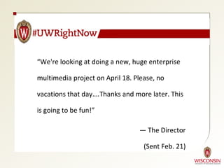 “We're looking at doing a new, huge enterprise

multimedia project on April 18. Please, no

vacations that day….Thanks and more later. This

is going to be fun!”

                                 — The Director

                                   (Sent Feb. 21)
 