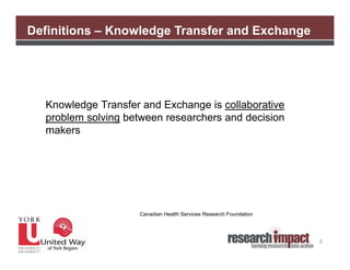 Definitions – Knowledge Transfer and Exchange




  Knowledge Transfer and Exchange is collaborative
  problem solving between researchers and decision
  makers




                    Canadian Health Services Research Foundation




                                                                   8
 
