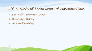 LTC consists of three areas of concentration
1. LTC Public Innovators Cohort
2. Knowledge-sharing
3. ALA staff training
25
 