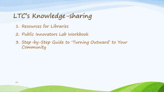 LTC’s Knowledge-sharing
1. Resources for Libraries
2. Public Innovators Lab Workbook
3. Step-by-Step Guide to ‘Turning Outward’ to Your
Community
26
 