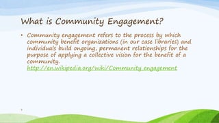 What is Community Engagement?
• Community engagement refers to the process by which
community benefit organizations (in our case libraries) and
individuals build ongoing, permanent relationships for the
purpose of applying a collective vision for the benefit of a
community.
http://en.wikipedia.org/wiki/Community_engagement
3
 