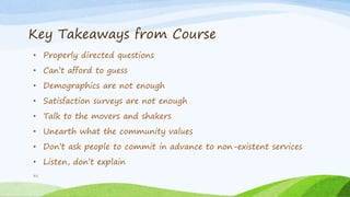 Key Takeaways from Course
• Properly directed questions
• Can’t afford to guess
• Demographics are not enough
• Satisfaction surveys are not enough
• Talk to the movers and shakers
• Unearth what the community values
• Don’t ask people to commit in advance to non-existent services
• Listen, don’t explain
31
 