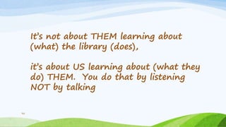 32
It’s not about THEM learning about
(what) the library (does),
it’s about US learning about (what they
do) THEM. You do that by listening
NOT by talking
 