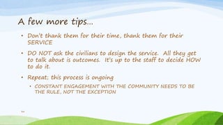 A few more tips…
• Don’t thank them for their time, thank them for their
SERVICE
• DO NOT ask the civilians to design the service. All they get
to talk about is outcomes. It’s up to the staff to decide HOW
to do it.
• Repeat; this process is ongoing
• CONSTANT ENGAGEMENT WITH THE COMMUNITY NEEDS TO BE
THE RULE, NOT THE EXCEPTION
34
 