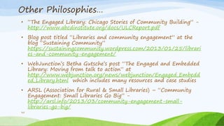 Other Philosophies…
• “The Engaged Library: Chicago Stories of Community Building” -
http://www.abcdinstitute.org/docs/ULCReport.pdf
• Blog post titled “Libraries and community engagement” at the
blog “Sustaining Community”
https://sustainingcommunity.wordpress.com/2013/01/25/librari
es-and-community-engagement/
• WebJunction’s Betha Gutsche’s post “The Engaged and Embedded
Library: Moving from talk to action” at
http://www.webjunction.org/news/webjunction/Engaged_Embedd
ed_Library.html which includes many resources and case studies
• ARSL (Association for Rural & Small Libraries) – “Community
Engagement: Small Libraries Go Big” -
http://arsl.info/2013/03/community-engagement-small-
libraries-go-big/
35
 
