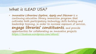 What is ILEAD USA?
• Innovative Librarians Explore, Apply and Discover is a
continuing education library immersion program that
cultivates both participatory technology skills building and
leadership training, in order to increase exposure of services,
engage libraries’ constituents, and provide
opportunities for collaborating on innovative projects.
https://ileadusa.wordpress.com/about/
4
 