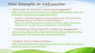 More Examples on WebJunction
• “Great Ideas for Innovative Community Engagement” -
http://www.webjunction.org/news/webjunction/great-ideas-for-
innovative-community-engagement.html
• Mentions a Facebook experiment that spawned over 150 community-
generated ideas on the future of Miami’s libraries -
http://www.huffingtonpost.com/rebecca-fishman-lipsey/100-great-
ideas-for-the-for-the-future-of-libraries_b_6551440.html
• “Transforming Library Space for Community Engagement” -
http://www.webjunction.org/events/webjunction/transforming-
library-space-for-community-engagement.html
• “Teaching Tech to Patrons”Webinar -
http://www.webjunction.org/news/webjunction/learn-by-doing-
teaching-tech-to-patrons.html44
 