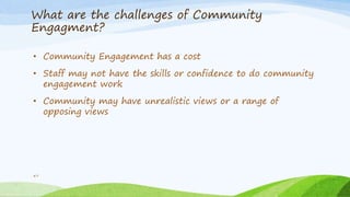 What are the challenges of Community
Engagment?
47
• Community Engagement has a cost
• Staff may not have the skills or confidence to do community
engagement work
• Community may have unrealistic views or a range of
opposing views
 