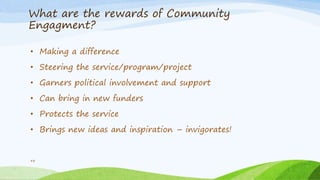 What are the rewards of Community
Engagment?
48
• Making a difference
• Steering the service/program/project
• Garners political involvement and support
• Can bring in new funders
• Protects the service
• Brings new ideas and inspiration – invigorates!
 