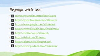 • szimmerman@lancasterlibraries.org
• http://www.facebook.com/Slzimm1
• http://www.google.com/+Slzimm1
• http://www.linkedin.com/in/slzimm1
• http://twitter.com/Slzimm1
• http://del.icio.us/Slzimm1
• http://lslctraining.blogspot.com
• http://www.youtube.com/lslctrainer
Engage with me!
54
 