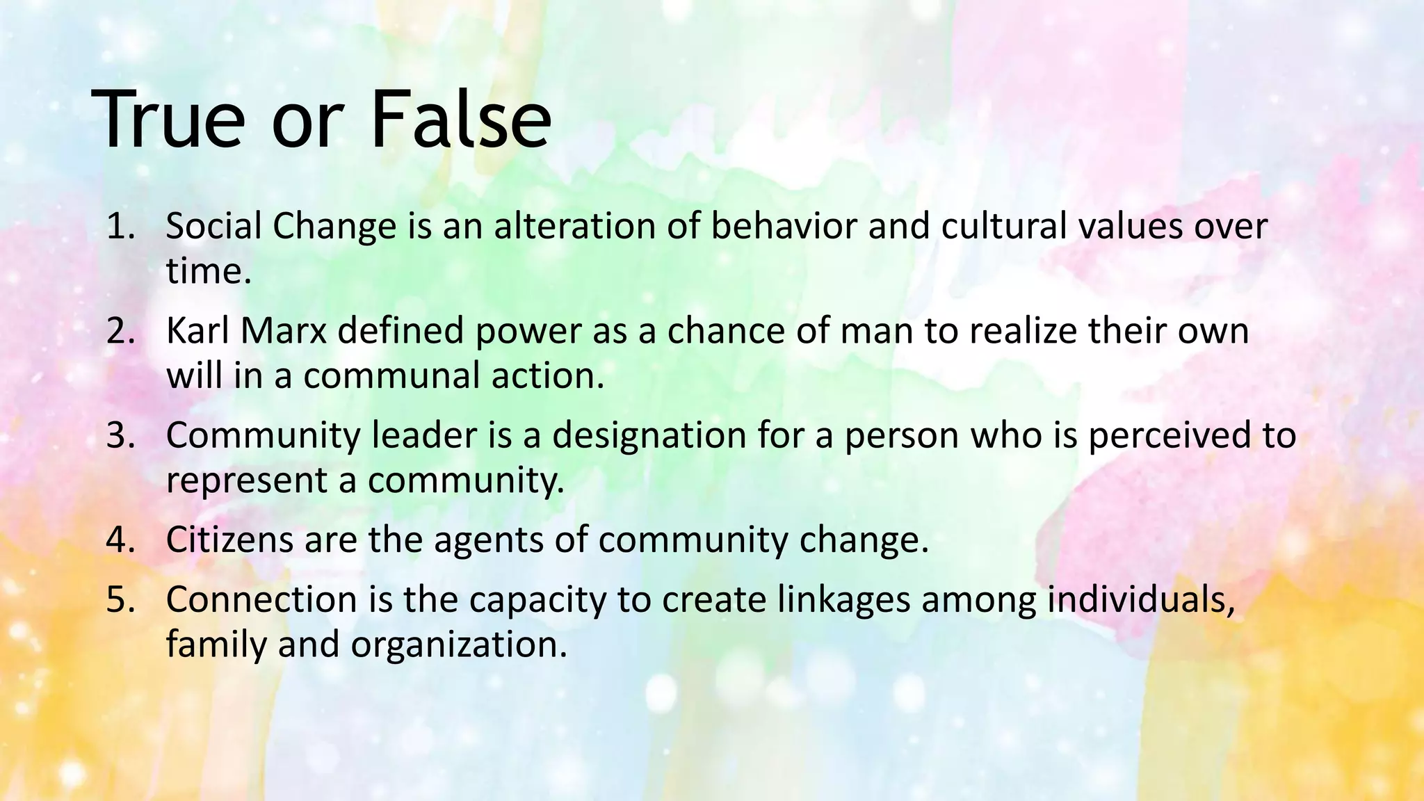 True or False
1. Social Change is an alteration of behavior and cultural values over
time.
2. Karl Marx defined power as a chance of man to realize their own
will in a communal action.
3. Community leader is a designation for a person who is perceived to
represent a community.
4. Citizens are the agents of community change.
5. Connection is the capacity to create linkages among individuals,
family and organization.