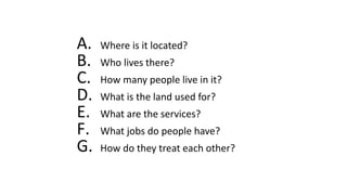 A. Where is it located?
B. Who lives there?
C. How many people live in it?
D. What is the land used for?
E. What are the services?
F. What jobs do people have?
G. How do they treat each other?
 