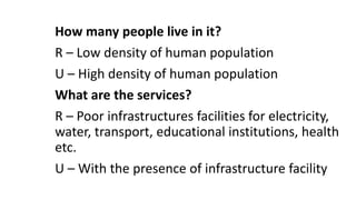 How many people live in it?
R – Low density of human population
U – High density of human population
What are the services?
R – Poor infrastructures facilities for electricity,
water, transport, educational institutions, health
etc.
U – With the presence of infrastructure facility
 