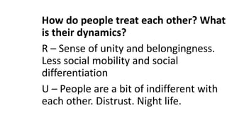 How do people treat each other? What
is their dynamics?
R – Sense of unity and belongingness.
Less social mobility and social
differentiation
U – People are a bit of indifferent with
each other. Distrust. Night life.
 