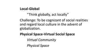 Local-Global
“Think globally, act locally”
Challenge: To be cognizant of social realities
and regard local culture in the advent of
globalization.
Physical Space-Virtual Social Space
Virtual Community
Physical Space
 