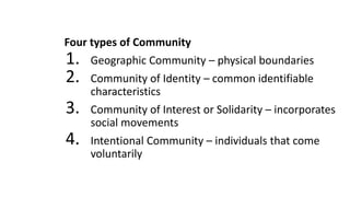 Four types of Community
1. Geographic Community – physical boundaries
2. Community of Identity – common identifiable
characteristics
3. Community of Interest or Solidarity – incorporates
social movements
4. Intentional Community – individuals that come
voluntarily
 