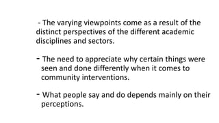 - The varying viewpoints come as a result of the
distinct perspectives of the different academic
disciplines and sectors.
- The need to appreciate why certain things were
seen and done differently when it comes to
community interventions.
- What people say and do depends mainly on their
perceptions.
 