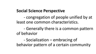 Social Science Perspective
- congregation of people unified by at
least one common characteristics.
- Generally there is a common pattern
of behavior
- Socialization – embracing of
behavior pattern of a certain community
 