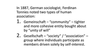 In 1887, German sociologist, Ferdinan
Tonnies noted two types of human
association:
1. Gemeinschaft – “community” – tighter
and more cohesive entity bought about
by “unity of will”
2. Gesellschaft – “society” / “association” –
group where individuals participate as
members driven solely by self-interest.
 