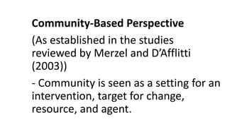 Community-Based Perspective
(As established in the studies
reviewed by Merzel and D’Afflitti
(2003))
- Community is seen as a setting for an
intervention, target for change,
resource, and agent.
 