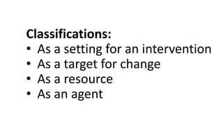 Classifications:
• As a setting for an intervention
• As a target for change
• As a resource
• As an agent
 