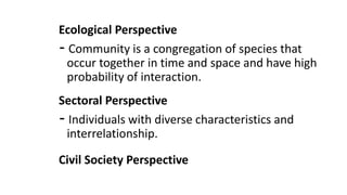 Ecological Perspective
- Community is a congregation of species that
occur together in time and space and have high
probability of interaction.
Sectoral Perspective
- Individuals with diverse characteristics and
interrelationship.
Civil Society Perspective
 