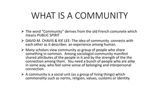 WHAT IS A COMMUNITY
 The word “Community” derives from the old French comunete which
means PUBLIC SPIRIT
 DAVID M. CHAVIS & KIE LEE- The idea of community connects with
each other as it describes an experience among human.
 Many scholars view community as group of people who share
something in common. Among sociologist community manifest
shared attributes of the people in it and by the strength of the the
connection among them. You need a bunch of people who are alike
in some way, who feel some sense of belonging and interpersonal
connection.
 A community is a social unit (as a group of living things) which
commonality such as norms, religion, values, customs or identity.
 