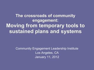 The crossroads of community engagement: Moving from temporary tools to sustained plans and systems Community Engagement Leadership Institute Los Angeles, CA January 11, 2012 