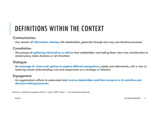 DEFINITIONS WITHIN THE CONTEXT
Communication:
Any manner of information sharing with stakeholders, generally through one-way, non-iterative processes
Consultation:
The process of gathering information or advice from stakeholders and taking those views into consideration to
amend plans, make decisions or set directions
Dialogue:
An exchange of views and opinion to explore different perspectives, needs and alternatives, with a view to
fostering mutual understanding, trust and cooperation on a strategy or initiative
Engagement:
An organisation’s efforts to understand and involve stakeholders and their concerns in its activities and
decision-making processes
2016/04/10 NEXT GENERATION CONSULTANTS 14
Reference: Stakeholder Engagement Manual – Page 6, UNEP, Volume 1 – www.stakeholderresearch.com
 