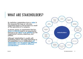 WHAT ARE STAKEHOLDERS?
By definition, stakeholders have a stake in
the company/the issue, or who may
experience losses or be harmed as a result
of the operations of a company
A person, group, or organisation that has
direct or indirect stake in an organisation
because it can affect or be affected by the
organisation's actions, objectives, and
policies.
Although ‘stakeholding’ is usually self-
legitimising (those who judge themselves to
be stakeholders are a stakeholder), all
stakeholders are not equal and different
stakeholders are entitled to different
considerations.
2016/04/10 NEXT GENERATION CONSULTANTS 19
 