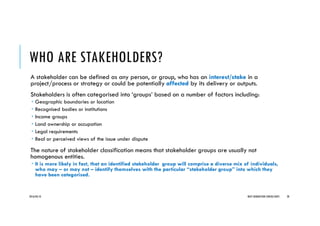 WHO ARE STAKEHOLDERS?
A stakeholder can be defined as any person, or group, who has an interest/stake in a
project/process or strategy or could be potentially affected by its delivery or outputs.
Stakeholders is often categorised into ‘groups’ based on a number of factors including:
Geographic boundaries or location
Recognised bodies or institutions
Income groups
Land ownership or occupation
Legal requirements
Real or perceived views of the issue under dispute
The nature of stakeholder classification means that stakeholder groups are usually not
homogenous entities.
It is more likely in fact, that an identified stakeholder group will comprise a diverse mix of individuals,
who may – or may not – identify themselves with the particular “stakeholder group” into which they
have been categorised.
2016/04/10 NEXT GENERATION CONSULTANTS 20
 