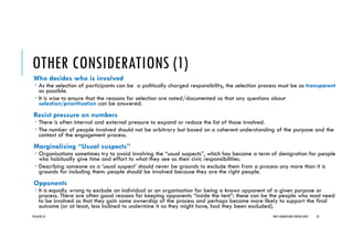 OTHER CONSIDERATIONS (1)
Who decides who is involved
As the selection of participants can be a politically charged responsibility, the selection process must be as transparent
as possible.
It is wise to ensure that the reasons for selection are noted/documented so that any questions about
selection/prioritisation can be answered.
Resist pressure on numbers
There is often internal and external pressure to expand or reduce the list of those involved.
The number of people involved should not be arbitrary but based on a coherent understanding of the purpose and the
context of the engagement process.
Marginalising “Usual suspects”
Organisations sometimes try to avoid involving the “usual suspects”, which has become a term of denigration for people
who habitually give time and effort to what they see as their civic responsibilities.
Describing someone as a ‘usual suspect’ should never be grounds to exclude them from a process any more than it is
grounds for including them: people should be involved because they are the right people.
Opponents
It is equally wrong to exclude an individual or an organisation for being a known opponent of a given purpose or
process. There are often good reasons for keeping opponents “inside the tent”: these can be the people who most need
to be involved so that they gain some ownership of the process and perhaps become more likely to support the final
outcome (or at least, less inclined to undermine it as they might have, had they been excluded).
2016/04/10 NEXT GENERATION CONSULTANTS 25
 