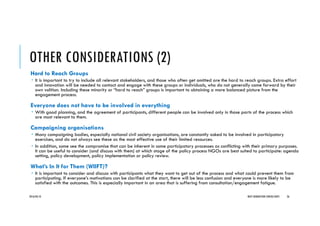 OTHER CONSIDERATIONS (2)
Hard to Reach Groups
It is important to try to include all relevant stakeholders, and those who often get omitted are the hard to reach groups. Extra effort
and innovation will be needed to contact and engage with these groups or individuals, who do not generally come forward by their
own volition. Including these minority or “hard to reach” groups is important to obtaining a more balanced picture from the
engagement process.
Everyone does not have to be involved in everything
With good planning, and the agreement of participants, different people can be involved only in those parts of the process which
are most relevant to them.
Campaigning organisations
Many campaigning bodies, especially national civil society organisations, are constantly asked to be involved in participatory
exercises, and do not always see these as the most effective use of their limited resources.
In addition, some see the compromise that can be inherent in some participatory processes as conflicting with their primary purposes.
It can be useful to consider (and discuss with them) at which stage of the policy process NGOs are best suited to participate: agenda
setting, policy development, policy implementation or policy review.
What’s In It for Them (WIIFT)?
It is important to consider and discuss with participants what they want to get out of the process and what could prevent them from
participating. If everyone’s motivations can be clarified at the start, there will be less confusion and everyone is more likely to be
satisfied with the outcomes. This is especially important in an area that is suffering from consultation/engagement fatigue.
2016/04/10 NEXT GENERATION CONSULTANTS 26
 