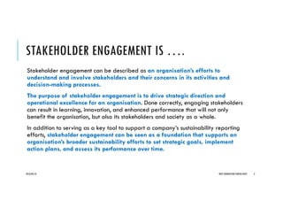 STAKEHOLDER ENGAGEMENT IS ….
Stakeholder engagement can be described as an organisation’s efforts to
understand and involve stakeholders and their concerns in its activities and
decision-making processes.
The purpose of stakeholder engagement is to drive strategic direction and
operational excellence for an organisation. Done correctly, engaging stakeholders
can result in learning, innovation, and enhanced performance that will not only
benefit the organisation, but also its stakeholders and society as a whole.
In addition to serving as a key tool to support a company’s sustainability reporting
efforts, stakeholder engagement can be seen as a foundation that supports an
organisation’s broader sustainability efforts to set strategic goals, implement
action plans, and assess its performance over time.
2016/04/10 NEXT GENERATION CONSULTANTS 3
 