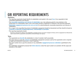 GRI REPORTING REQUIREMENTSDefinition:
The reporting organisation should identify its stakeholders and explain in the report how it has responded to their
reasonable expectations and interests.
The reasonable expectations and interests of stakeholders are a key reference point for many decisions in the
preparation of a sustainability report, such as the scope, boundary, application of indicators, and assurance approach.
Stakeholder engagement processes can serve as tools for understanding the reasonable expectations and interests of
stakeholders.
For a report to be assurable, the process of stakeholder engagement should be documented and they should be based on
systematic or generally accepted approaches, methodologies or principles.
The reporting organisation should:
Document its approach for defining which stakeholders it engaged with, how and when it engaged with them, and how engagement has influenced the
report content and the organisation’s sustainability activities (strategies and reports).
Tests:
The organisation can describe the stakeholders to whom it considers itself accountable.
The report draws on upon the outcomes of stakeholder engagement processes used by the organisation and as required
by legal and institutional frameworks in which it operates.
The report content draws upon the outcomes of any stakeholder engagement processes undertaken specifically for the
report.
The stakeholder engagement processes that inform decisions about the report content are consistent with the scope and
boundary of the report.
2016/04/10 NEXT GENERATION CONSULTANTS 34
 
