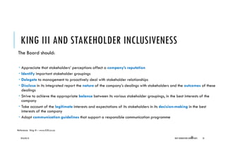 KING III AND STAKEHOLDER INCLUSIVENESS
The Board should:
Appreciate that stakeholders’ perceptions affect a company’s reputation
Identify important stakeholder groupings
Delegate to management to proactively deal with stakeholder relationships
Disclose in its integrated report the nature of the company’s dealings with stakeholders and the outcomes of these
dealings
Strive to achieve the appropriate balance between its various stakeholder groupings, in the best interests of the
company
Take account of the legitimate interests and expectations of its stakeholders in its decision-making in the best
interests of the company
Adopt communication guidelines that support a responsible communication programme
2016/04/10 NEXT GENERATION CONSULTANTS 3535
Reference: King III – www.IOD.co.za
 