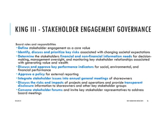 KING III - STAKEHOLDER ENGAGEMENT GOVERNANCE
Board roles and responsibilities
Define stakeholder engagement as a core value
Identify, discuss and prioritize key risks associated with changing societal expectations
Determine the stakeholders financial and non-financial information needs for decision-
making, management oversight, and monitoring key stakeholder relationships associated
with generating value and wealth
Discuss and approve key performance indicators for social, environmental, and
financial performance
Approve a policy for external reporting
Integrate stakeholder issues into annual general meetings of shareowners
Discuss the risks and impacts of projects and operations and provide transparent
disclosure information to shareowners and other key stakeholder groups
Convene stakeholder forums and invite key stakeholder representatives to address
board meetings
2016/04/10 NEXT GENERATION CONSULTANTS 36
 