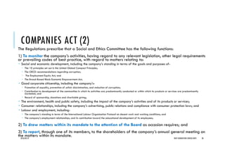 COMPANIES ACT (2)
The Regulations prescribe that a Social and Ethics Committee has the following functions:
1) To monitor the company’s activities, having regard to any relevant legislation, other legal requirements
or prevailing codes of best practice, with regard to matters relating to:
Social and economic development, including the company’s standing in terms of the goals and purposes of-
The 10 principles set out in the United Global Compact Principles;
The OECD recommendations regarding corruption;
The Employment Equity Act; and
The Broad-Based Black Economic Empowerment Act;
Good corporate citizenship, including the company’s-
Promotion of equality, prevention of unfair discrimination, and reduction of corruption;
Contribution to development of the communities in which its activities are predominantly conducted or within which its products or services are predominantly
marketed; and
Record of sponsorship, donations and charitable giving;
The environment, health and public safety, including the impact of the company’s activities and of its products or services;
Consumer relationships, including the company’s advertising, public relations and compliance with consumer protection laws; and
Labour and employment, including-
The company’s standing in terms of the International Labour Organisation Protocol on decent work and working conditions; and
The company’s employment relationships, and its contribution toward the educational development of its employees;
2) To draw matters within its mandate to the attention of the Board as occasion requires; and
3) To report, through one of its members, to the shareholders of the company’s annual general meeting on
the matters within its mandate.2016/04/10 NEXT GENERATION CONSULTANTS 38
 