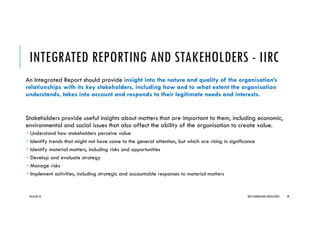 INTEGRATED REPORTING AND STAKEHOLDERS - IIRC
An Integrated Report should provide insight into the nature and quality of the organisation’s
relationships with its key stakeholders, including how and to what extent the organisation
understands, takes into account and responds to their legitimate needs and interests.
Stakeholders provide useful insights about matters that are important to them, including economic,
environmental and social issues that also affect the ability of the organisation to create value.
Understand how stakeholders perceive value
Identify trends that might not have come to the general attention, but which are rising in significance
Identify material matters, including risks and opportunities
Develop and evaluate strategy
Manage risks
Implement activities, including strategic and accountable responses to material matters
2016/04/10 NEXT GENERATION CONSULTANTS 39
 