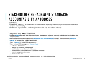 STAKEHOLDER ENGAGEMENT STANDARD:
ACCOUNTABILITY AA1000SES
Definitions:
Stakeholder Inclusivity is the participation of stakeholders in developing and achieving an accountable and strategic
response to sustainability
Stakeholder Engagement is a tool that organisations use to help them achieve inclusivity
Companies using AA1000SES must:
Commit publicly that they used the Standard and that they will follow the principles of materiality, inclusiveness and
responsiveness
Integrate stakeholder engagement into governance and decision-making (strategy and operational) processes
Define the purpose and scope of engagement
Have a process for stakeholder engagement
Have a stakeholder engagement plan/strategy
Profile/map of stakeholders
Determine the engagement level and methods
Establish and communicate boundaries of disclosure
Establish indicators to measure the quality of stakeholder engagement
Document the engagement and outputs
Develop an action plan
2016/04/10 NEXT GENERATION CONSULTANTS 40
Reference: AccountAbility Stakeholder Engagement Standard (AA1000SES) 2011 – www.accountability.co.uk
 